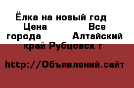 Ёлка на новый год › Цена ­ 30 000 - Все города  »    . Алтайский край,Рубцовск г.